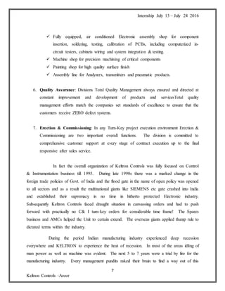 Internship July 13 – July 24 2016
7
Keltron Controls -Aroor
 Fully equipped, air conditioned Electronic assembly shop for component
insertion, soldering, testing, calibration of PCBs, including computerized in-
circuit testers, cabinets wiring and system integration & testing.
 Machine shop for precision machining of critical components
 Painting shop for high quality surface finish
 Assembly line for Analyzers, transmitters and pneumatic products.
6. Quality Assurance: Divisions Total Quality Management always ensured and directed at
constant improvement and development of products and servicesTotal quality
management efforts match the companies set standards of excellance to ensure that the
customers receive ZERO defect systems.
7. Erection & Commissioning: In any Turn-Key project execution environment Erection &
Commissioning are two important overall functions. The division is committed to
comprehensive customer support at every stage of contract execution up to the final
responsive after sales service.
In fact the overall organization of Keltron Controls was fully focused on Control
& Instrumentation business till 1995. During late 1990s there was a marked change in the
foreign trade policies of Govt. of India and the flood gate in the name of open policy was opened
to all sectors and as a result the multinational giants like SIEMENS etc gate crashed into India
and established their supremacy in no time in hitherto protected Electronic industry.
Subsequently Keltron Controls faced draught situation in canvassing orders and had to push
forward with practically no C& I turn-key orders for considerable time frame! The Spares
business and AMCs helped the Unit to certain extend. The overseas giants applied thump rule to
dictated terms within the industry.
During the period Indian manufacturing industry experienced deep recession
everywhere and KELTRON to experience the heat of recession. In most of the areas idling of
man power as well as machine was evident. The next 5 to 7 years were a trial by fire for the
manufacturing industry. Every management pundits raked their brain to find a way out of this
 
