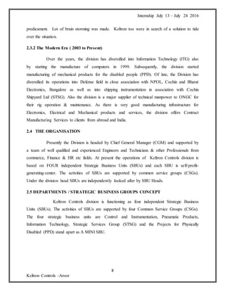 Internship July 13 – July 24 2016
8
Keltron Controls -Aroor
predicament. Lot of brain storming was made. Keltron too were in search of a solution to tide
over the situation.
2.3.2 The Modern Era ( 2003 to Present)
Over the years, the division has diversified into Information Technology (ITG) also
by starting the manufacture of computers in 1999. Subsequently, the division started
manufacturing of mechanical products for the disabled people (PPD). Of late, the Division has
diversified its operations into Defense field in close association with NPOL, Cochin and Bharat
Electronics, Bangalore as well as into shipping instrumentation in association with Cochin
Shipyard Ltd (STSG). Also the division is a major supplier of technical manpower to ONGC for
their rig operation & maintenance. As there is very good manufacturing infrastructure for
Electronics, Electrical and Mechanical products and services, the division offers Contract
Manufacturing Services to clients from abroad and India.
2.4 THE ORGANISATION
Presently the Division is headed by Chief General Manager (CGM) and supported by
a team of well qualified and experienced Engineers and Technicians & other Professionals from
commerce, Finance & HR etc fields. At present the operations of Keltron Controls division is
based on FOUR independent Strategic Business Units (SBUs) and each SBU is self-profit-
generating-center. The activities of SBUs are supported by common service groups (CSGs).
Under the division head SBUs are independently looked after by SBU Heads.
2.5 DEPARTMENTS / STRATEGIC BUSINESS GROUPS CONCEPT
Keltron Controls division is functioning as four independent Strategic Business
Units (SBUs). The activities of SBUs are supported by four Common Service Groups (CSGs).
The four strategic business units are Control and Instrumentation, Pneumatic Products,
Information Technology, Strategic Services Group (STSG) and the Projects for Physically
Disabled (PPD) stand apart as A MINI SBU.
 