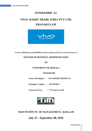 1 InternshipReport2018
TIM, KOLLAM
INTERNSHIP AT
VIVO- HAIJIN TRADE INDIA PVT LTD,
ERANAKULAM
A report submitted in partial fulfillment of the requirements for the award of degree in
MASTER OF BUSINESS ADMINISTRATION
Of
UNIVERSITY OF KERALA
Submitted By
Name of Participant : NAVANEETH KRISHNAN
Participant Number : 59517810074
Semester& Year : 2nd Semester, 2018
TKM INSTITUTE OF MANAGEMENT, KOLLAM
July 23 – September 08, 2018
 