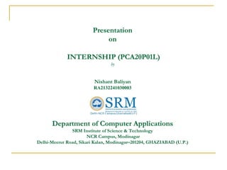 Presentation
on
INTERNSHIP (PCA20P01L)
by
Nishant Baliyan
RA2132241030003
Department of Computer Applications
SRM Institute of Science & Technology
NCR Campus, Modinagar
Delhi-Meerut Road, Sikari Kalan, Modinagar–201204, GHAZIABAD (U.P.)
 