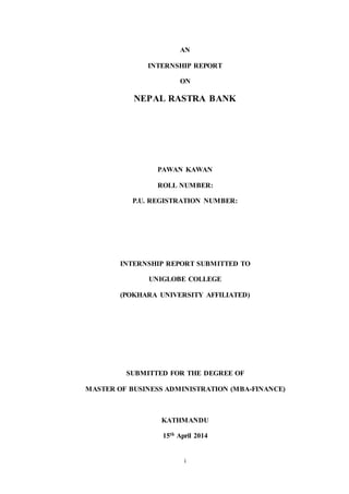 i
AN
INTERNSHIP REPORT
ON
NEPAL RASTRA BANK
PAWAN KAWAN
ROLL NUMBER:
P.U. REGISTRATION NUMBER:
INTERNSHIP REPORT SUBMITTED TO
UNIGLOBE COLLEGE
(POKHARA UNIVERSITY AFFILIATED)
SUBMITTED FOR THE DEGREE OF
MASTER OF BUSINESS ADMINISTRATION (MBA-FINANCE)
KATHMANDU
15th April 2014
 