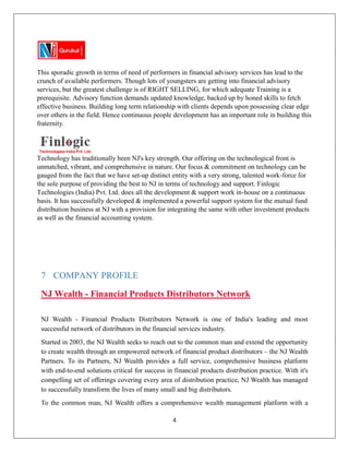 4
This sporadic growth in terms of need of performers in financial advisory services has lead to the
crunch of available performers. Though lots of youngsters are getting into financial advisory
services, but the greatest challenge is of RIGHT SELLING, for which adequate Training is a
prerequisite. Advisory function demands updated knowledge, backed up by honed skills to fetch
effective business. Building long term relationship with clients depends upon possessing clear edge
over others in the field. Hence continuous people development has an important role in building this
fraternity.
Technology has traditionally been NJ's key strength. Our offering on the technological front is
unmatched, vibrant, and comprehensive in nature. Our focus & commitment on technology can be
gauged from the fact that we have set-up distinct entity with a very strong, talented work-force for
the sole purpose of providing the best to NJ in terms of technology and support. Finlogic
Technologies (India) Pvt. Ltd. does all the development & support work in-house on a continuous
basis. It has successfully developed & implemented a powerful support system for the mutual fund
distribution business at NJ with a provision for integrating the same with other investment products
as well as the financial accounting system.
7 COMPANY PROFILE
NJ Wealth - Financial Products Distributors Network
NJ Wealth - Financial Products Distributors Network is one of India's leading and most
successful network of distributors in the financial services industry.
Started in 2003, the NJ Wealth seeks to reach out to the common man and extend the opportunity
to create wealth through an empowered network of financial product distributors – the NJ Wealth
Partners. To its Partners, NJ Wealth provides a full service, comprehensive business platform
with end-to-end solutions critical for success in financial products distribution practice. With it's
compelling set of offerings covering every area of distribution practice, NJ Wealth has managed
to successfully transform the lives of many small and big distributors.
To the common man, NJ Wealth offers a comprehensive wealth management platform with a
 
