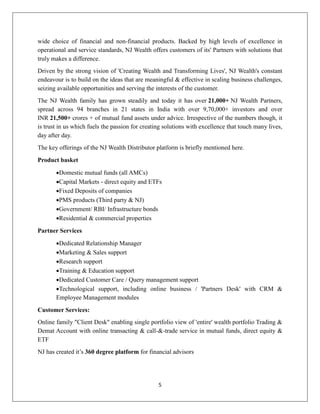 5
wide choice of financial and non-financial products. Backed by high levels of excellence in
operational and service standards, NJ Wealth offers customers of its' Partners with solutions that
truly makes a difference.
Driven by the strong vision of 'Creating Wealth and Transforming Lives', NJ Wealth's constant
endeavour is to build on the ideas that are meaningful & effective in scaling business challenges,
seizing available opportunities and serving the interests of the customer.
The NJ Wealth family has grown steadily and today it has over 21,000+ NJ Wealth Partners,
spread across 94 branches in 21 states in India with over 9,70,000+ investors and over
INR 21,500+ crores + of mutual fund assets under advice. Irrespective of the numbers though, it
is trust in us which fuels the passion for creating solutions with excellence that touch many lives,
day after day.
The key offerings of the NJ Wealth Distributor platform is briefly mentioned here.
Product basket
Domestic mutual funds (all AMCs)
Capital Markets - direct equity and ETFs
Fixed Deposits of companies
PMS products (Third party & NJ)
Government/ RBI/ Infrastructure bonds
Residential & commercial properties
Partner Services
Dedicated Relationship Manager
Marketing & Sales support
Research support
Training & Education support
Dedicated Customer Care / Query management support
Technological support, including online business / 'Partners Desk' with CRM &
Employee Management modules
Customer Services:
Online family "Client Desk" enabling single portfolio view of 'entire' wealth portfolio Trading &
Demat Account with online transacting & call-&-trade service in mutual funds, direct equity &
ETF
NJ has created it’s 360 degree platform for financial advisors
 