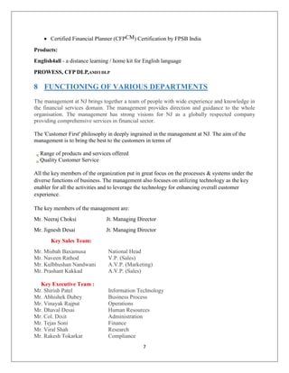 7
 Certified Financial Planner (CFPCM) Certification by FPSB India
Products:
English4all - a distance learning / home kit for English language
PROWESS, CFP DLP,AMFI DLP
8 FUNCTIONING OF VARIOUS DEPARTMENTS
The management at NJ brings together a team of people with wide experience and knowledge in
the financial services domain. The management provides direction and guidance to the whole
organisation. The management has strong visions for NJ as a globally respected company
providing comprehensive services in financial sector.
The 'Customer First' philosophy in deeply ingrained in the management at NJ. The aim of the
management is to bring the best to the customers in terms of
Range of products and services offered
Quality Customer Service
All the key members of the organization put in great focus on the processes & systems under the
diverse functions of business. The management also focuses on utilizing technology as the key
enabler for all the activities and to leverage the technology for enhancing overall customer
experience.
The key members of the management are:
Mr. Neeraj Choksi Jt. Managing Director
Mr. Jignesh Desai Jt. Managing Director
Key Sales Team:
Mr. Misbah Baxamusa National Head
Mr. Naveen Rathod V.P. (Sales)
Mr. Kulbhushan Nandwani A.V.P. (Marketing)
Mr. Prashant Kakkad A.V.P. (Sales)
Key Executive Team :
Mr. Shirish Patel Information Technology
Mr. Abhishek Dubey Business Process
Mr. Vinayak Rajput Operations
Mr. Dhaval Desai Human Resources
Mr. Col. Dixit Administration
Mr. Tejas Soni Finance
Mr. Viral Shah Research
Mr. Rakesh Tokarkar Compliance
 