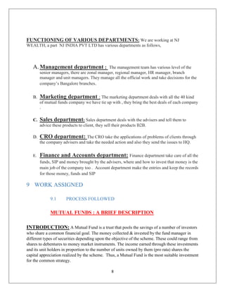 8
FUNCTIONING OF VARIOUS DEPARTMENTS: We are working at NJ
WEALTH, a part NJ INDIA PVT LTD has various departments as follows,
A. Management department : The management team has various level of the
senior managers, there are zonal manager, regional manager, HR manager, branch
manager and unit managers. They manage all the official work and take decisions for the
company’s Bangalore branches.
B. Marketing department : The marketing department deals with all the 40 kind
of mutual funds company we have tie up with , they bring the best deals of each company
.
C. Sales department: Sales department deals with the advisers and tell them to
advice these products to client, they sell their products B2B.
D. CRO department: The CRO take the applications of problems of clients through
the company advisers and take the needed action and also they send the issues to HQ.
E. Finance and Accounts department: Finance department take care of all the
funds, SIP and money brought by the advisers, where and how to invest that money is the
main job of the company too . Account department make the entries and keep the records
for those money, funds and SIP
9 WORK ASSIGNED
9.1 PROCESS FOLLOWED
MUTUAL FUNDS : A BRIEF DESCRIPTION
INTRODUCTION: A Mutual Fund is a trust that pools the savings of a number of investors
who share a common financial goal. The money collected & invested by the fund manager in
different types of securities depending upon the objective of the scheme. These could range from
shares to debentures to money market instruments. The income earned through these investments
and its unit holders in proportion to the number of units owned by them (pro rata) shares the
capital appreciation realized by the scheme. Thus, a Mutual Fund is the most suitable investment
for the common strategy.
 