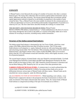 9
CONCEPT
A Mutual Fund is a trust that pools the savings of a number of investors who share a common
financial goal. The money thus collected is then invested in capital market instruments such as
shares, debentures and other securities. The income earned through these investments and the
capital appreciation realized is shared by its unit holders in proportion to the number of units
owned by them. Thus, a Mutual Fund is the most suitable investment for the common person as
it offers an opportunity to invest in a diversified, professionally managed basket of securities at a
relatively low cost. The flow chart below describes broadly the working of a mutual fund:
THE SECURITY AND EXCHANGE BOARD OF INDIA (Mutual Funds)
REGULATIONS,1996 defines a mutual fund as a " a fund establishment in the form of a trust to
raise money through the sale of units to the public or a section of the public under one or more
schemes for investing in securities, including money market instruments."
Structure of the Indian mutual fund industry
The Indian mutual fund industry is dominated by the Unit Trust of India, which has a total
corpus of Rs700bn collected from more than 20 million investors. The UTI has many
funds/schemes in all categories i.e. equity, balanced, income etc with some being open-ended
and some being closed-ended. The Unit Scheme 1964 commonly referred to as US 64, which is a
balanced fund, is the biggest scheme with a corpus of about Rs200bn. Most of its investors
believe that the UTI is government owned and controlled, which, while legally incorrect, is true
for all practical purposes.
The second largest category of mutual funds is the ones floated by nationalized banks. Can bank
Asset Management floated by Canara Bank and SBI Funds Management floated by the State
Bank of India are the largest of these. GIC AMC floated by General Insurance Corporation and
Jeevan Bima Sahayog AMC floated by the LIC are some of the other prominent ones.
VARIOUS TYPES OF MUTUAL FUNDS : A common man is so much confused about the
various kinds of Mutual Funds that he is afraid of investing in these funds as he can not
differentiate between various types of Mutual Funds with fancy names. Mutual Funds can be
classified into various categories under the following heads:-
(A) ACCORDING TO TYPE OF INVESTMENTS :- While launching a new scheme, every
Mutual Fund is supposed to declare in the prospectus the kind of instruments in which it will
make investments of the funds collected under that scheme. Thus, the various kinds of Mutual
Fund schemes as categorized according to the type of investments are as follows :-
(a) EQUITY FUNDS / SCHEMES
(b) DEBT FUNDS / SCHEMES (also called Income Funds)
 