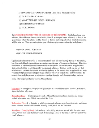 10
(c ) DIVERSIFIED FUNDS / SCHEMES (Also called Balanced Funds)
(d) GILT FUNDS / SCHEMES
(e) MONEY MARKET FUNDS / SCHEMES
(f) SECTOR SPECIFIC FUNDS
(g) INDEX FUNDS
B) ACCORDING TO THE TIME OF CLOSURE OF THE SCHEME : While launching new
schemes, Mutual Funds also declare whether this will be an open ended scheme (i.e. there is no
specific date when the scheme will be closed) or there is a closing date when finally the scheme
will be wind up. Thus, according to the time of closure schemes are classified as follows :-
(a) OPEN ENDED SCHEMES
(b) CLOSE ENDED SCHEMES
Open ended funds are allowed to issue and redeem units any time during the life of the scheme,
but close ended funds can not issue new units except in case of bonus or rights issue. Therefore,
unit capital of open ended funds can fluctuate on daily basis (as new investors may purchase
fresh units), but that is not the case for close ended schemes. In other words we can say that
new investors can join the scheme by directly applying to the mutual fund at applicable net asset
value related prices in case of open ended schemes but not in case of close ended schemes. In
case of close ended schemes, new investors can buy the units only from secondary markets.
Some other important Terms Used in Mutual Funds
Sale Price : It is the price you pay when you invest in a scheme and is also called "Offer Price".
It may include a sales load.
Repurchase Price : - It is the price at which a Mutual Funds repurchases its units and it may
include a back-end load. This is also called Bid Price.
Redemption Price : It is the price at which open-ended schemes repurchase their units and close-
ended schemes redeem their units on maturity. Such prices are NAV related.
Sales Load / Front End Load : It is a charge collected by a scheme when it sells the units. Also
called, ‘Front-end’ load. Schemes which do not charge a load at the time of entry are called ‘No
Load’ schemes.
 