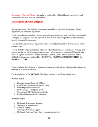 11
Repurchase / ‘Back-end’ Load : It is a charge collected by a Mufual Funds when it buys back /
Repurchases the units from the unit holders.
Description of work assigned
During my training I did different departments work like as marketing department, finance
department and operation department.
Firstly, when I started training, I started with marketing department under Mr. Sunil Kumar (Unit
Manager). He taught me how did we work in market, how we sale a product in the market and
how we contact with customers.
Then I did training in finance department where I worked and learnt how to register and entered
customer data.
Then I started working in operation where my where I learnt how to an entry of a forming daily
records and we can talk with them via telephone. I talked approx or more than 250 people who
were LIC agents and invited I and my colleague Chitturi Anusha invited more than 50 LIC
AGENT to the seminar conducted by NJ GROUP on “BUSINESS OPPORTUNITIES IN
MUTUAL FUNDS”
.
There we advice the LIC agent to join us and became a wealth advisor ,also introduce them with
the benefits of a wealth advisors.
The key offerings of the NJ Wealth Distributor platform is briefly mentioned here.
Product basket
 Domestic mutual funds (all AMCs)
 Capital Markets - direct equity and ETFs
 Fixed Deposits of companies
 PMS products (Third party & NJ)
 Government/ RBI/ Infrastructure bonds
 Residential & commercial properties
Partner Services
 Dedicated Relationship Manager
 Marketing & Sales support
 Research support
 Training & Education support
 Dedicated Customer Care / Query management support
 