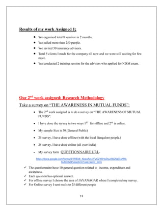 13
Results of my work Assigned 1;
 We organised total 8 seminar in 2 months.
 We called more than 250 people.
 We invited 50 insurance advisors.
 Total 5 clients I made for the company till now and we were still waiting for few
more.
 We conducted 2 training session for the advisors who applied for NISM exam.
Our 2nd
work assigned: Research Methodology
Take a survey on “THE AWARENESS IN MUTUAL FUNDS”:
 The 2nd
work assigned is to do a survey on “THE AWARENESS OF MUTUAL
FUNDS”.
 I have done the survey in two ways 1ST
for offline and 2nd
is online.
 My sample Size is 50.(General Public)
 25 survey, I have done offline (with the local Bangalore people.)
 25 survey, I have done online (all over India)
 My survey form QUESTIONNAIRE URL-
https://docs.google.com/forms/d/1REb8_XbeoAIn-iYVC2Y8HsDyu4W2fg07aNW-
6u6G9xQ/viewform?usp=send_form
 The questionnaire have 10 general question related to income, expenditure and
awareness.
 Each question has optional answer.
 For offline survey I choose the area of JAYANAGAR where I completed my survey.
 For Online survey I sent mails to 25 different people
 