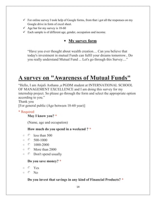 14
 For online survey I took help of Google forms, from that i got all the responses on my
Google drive in form of excel sheet.
 Age bar for my survey is 18-60
 Each sample is of different age, gender, occupation and income.
 My survey form
“Have you ever thought about wealth creation.... Can you believe that
today's investment in mutual Funds can fulfil your dreams tomorrow.. Do
you really understand Mutual Fund ... Let's go through this Survey....”
A survey on "Awareness of Mutual Funds"
“Hello, I am Anjali Asthana ,a PGDM student at INTERNATIONAL SCHOOL
OF MANAGEMENT EXCELLENCE and I am doing this survey for my
internship project. So please go through the form and select the appropriate option
according to you.”
Thank you
[For general public (Age between 18-60 year)]
* Required
May I know you? *
(Name, age and occupation)
How much do you spend in a weekend ? *
o less than 500
o 500-1000
o 1000-2000
o More than 2000
o Don't spend usually
Do you save money? *
o Yes
o No
Do you invest that savings in any kind of Financial Products? *
 