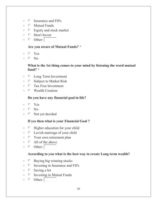 15
o Insurance and FD's
o Mutual Funds
o Equity and stock market
o Don't Invest
o Other:
Are you aware of Mutual Funds? *
o Yes
o No
What is the 1st thing comes to your mind by listening the word mutual
fund? *
o Long Term Investment
o Subject to Market Risk
o Tax Free Investment
o Wealth Creation
Do you have any financial goal in life?
o Yes
o No
o Not yet decided
If yes then what is your Financial Goal ?
o Higher education for your child
o Lavish marriage of your child
o Your own retirement plan
o All of the above
o Other:
According to you what is the best way to create Long term wealth?
o Buying big winning stocks
o Investing in Insurance and FD's
o Saving a lot
o Investing in Mutual Funds
o Other:
 