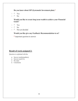 16
Do you know about SIP (Systematic Investment plan) *
o Yes
o No
Would you like to create long term wealth to achieve your Financial
Goals?
o Yes
o No
o Not yet decided
Would you like give any Feedback /Recommendation to us?
* important question to answer
Result of work assigned 2:
Question is explained with the
 Survey results(numbers)
 Survey result (%)
 Pie chart
 Conclusion
 