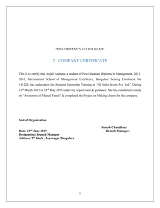 ii
“ON COMPANY’S LETTER HEAD”
2 COMPANY CERTIFICATE
This is to certify that Anjali Asthana, a student of Post Graduate Diploma in Management, 2014-
2016, International School of Management Excellence, Bangalore bearing Enrolment No
141220, has undertaken the Summer Internship Training at “NJ India Invest Pvt. Ltd.” During
23rd
March 2015 to 23rd
May 2015 under my supervision & guidance. She has conducted a study
on “Awareness of Mutual Funds” & completed the Project on Making clients for the company.
Seal of Organization
Suresh Chaudhary
Date: 22nd June 2015 Branch Manager,
Designation: Branch Manager
Address: 9th block , Jayanagar Bangalore
 