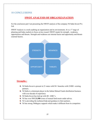 27
10 CONCLUSIONS
SWOT ANALYSIS OF ORGANIZANATION
For the conclusion part I am presenting the SWOT analysis of the company NJ India Invest Pvt.
Ltd.
SWOT Analysis is a tools auditing an organization and its environments. It is a 1st
stage of
planning and helps markets to focus on key issued. SWOT stands for strength , weakness,
opportunities and threats. Strength and weakness are internal factor and opportunity and threats
external factors.
Strengths :
NJ India Invest is present in 21 states with 94+ branches with 21000+ existing
partners.
NJ India is a dominant player in the Indian Mutual Funds distribution business
with over decade of experience.
NJ India Invest has tied up with 40+ AMC’s.
NJ has over INR 21,500 crores of mutual fund assets under advice.
NJ is providing the technical help and guidance to their partners.
NJ has strong 360degree supports which make it different from its competitor.
STRENGTH WEAKNESS
OPPORTUNITY THREATS
 