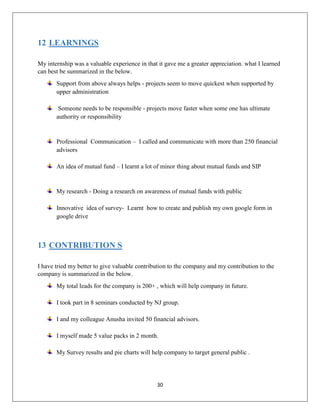30
12 LEARNINGS
My internship was a valuable experience in that it gave me a greater appreciation. what I learned
can best be summarized in the below.
Support from above always helps - projects seem to move quickest when supported by
upper administration
Someone needs to be responsible - projects move faster when some one has ultimate
authority or responsibility
Professional Communication – I called and communicate with more than 250 financial
advisors
An idea of mutual fund – I learnt a lot of minor thing about mutual funds and SIP
My research - Doing a research on awareness of mutual funds with public
Innovative idea of survey- Learnt how to create and publish my own google form in
google drive
13 CONTRIBUTION S
I have tried my better to give valuable contribution to the company and my contribution to the
company is summarized in the below.
My total leads for the company is 200+ , which will help company in future.
I took part in 8 seminars conducted by NJ group.
I and my colleague Anusha invited 50 financial advisors.
I myself made 5 value packs in 2 month.
My Survey results and pie charts will help company to target general public .
 