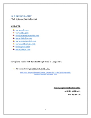 31
14 BIBLIOGRAPHY
(Web links and Search Engine)
WEBSITE
www.amfi.com
www.irdia.com
www.mutualfundsindia.com
www.slideshare.net
www.moneycontrol.com
www.njindiainvest.com
www.njwealth.in
www.google.com
Survey form created with the help of Google forms in Google drive.
My survey form QUESTIONNAIRE URL-
https://docs.google.com/forms/d/1REb8_XbeoAIn-iYVC2Y8HsDyu4W2fg07aNW-
6u6G9xQ/viewform?usp=send_form
Report prepared and submitted by
ANJALI ASTHANA
Roll No: 141220
 