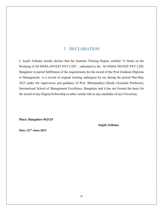 iii
3 DECLARATION
I, Anjali Asthana, hereby declare that the Summer Training Report, entitled “A Study on the
Working of NJ INDIA INVEST PVT LTD” , submitted to the NJ INDIA INVEST PVT LTD,
Bangalore in partial fulfillment of the requirements for the award of the Post Graduate Diploma
in Management is a record of original training undergone by me during the period Mar-May
2015 under the supervision and guidance of Prof. Bikramaditya Ghosh (Assistant Professor),
International School of Management Excellence, Bangalore and it has not formed the basis for
the award of any Degree/Fellowship or other similar title to any candidate of any University.
Place: Bangalore-562125
Anjali Asthana
Date: 22nd
-June-2015
 
