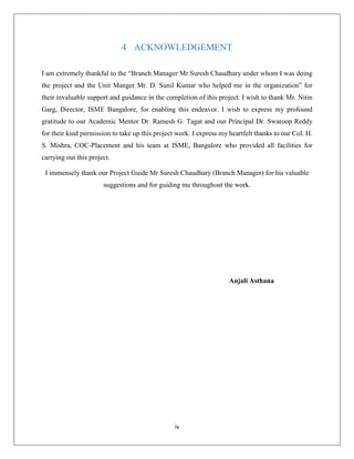 iv
4 ACKNOWLEDGEMENT
I am extremely thankful to the “Branch Manager Mr Suresh Chaudhary under whom I was doing
the project and the Unit Manger Mr. D. Sunil Kumar who helped me in the organization” for
their invaluable support and guidance in the completion of this project. I wish to thank Mr. Nitin
Garg, Director, ISME Bangalore, for enabling this endeavor. I wish to express my profound
gratitude to our Academic Mentor Dr. Ramesh G. Tagat and our Principal Dr. Swaroop Reddy
for their kind permission to take up this project work. I express my heartfelt thanks to our Col. H.
S. Mishra, COC-Placement and his team at ISME, Bangalore who provided all facilities for
carrying out this project.
I immensely thank our Project Guide Mr Suresh Chaudhary (Branch Manager) for his valuable
suggestions and for guiding me throughout the work.
Anjali Asthana
 