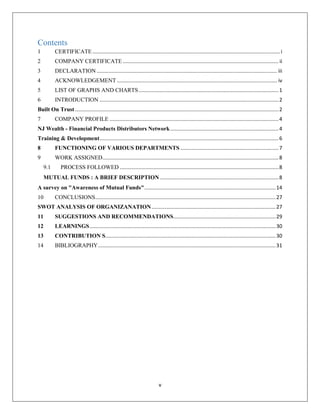 v
Contents
1 CERTIFICATE..................................................................................................................................i
2 COMPANY CERTIFICATE............................................................................................................ ii
3 DECLARATION ............................................................................................................................. iii
4 ACKNOWLEDGEMENT ............................................................................................................... iv
5 LIST OF GRAPHS AND CHARTS.................................................................................................1
6 INTRODUCTION ............................................................................................................................2
Built On Trust .............................................................................................................................................2
7 COMPANY PROFILE .....................................................................................................................4
NJ Wealth - Financial Products Distributors Network...........................................................................4
Training & Development............................................................................................................................6
8 FUNCTIONING OF VARIOUS DEPARTMENTS ....................................................................7
9 WORK ASSIGNED..........................................................................................................................8
9.1 PROCESS FOLLOWED ..............................................................................................................8
MUTUAL FUNDS : A BRIEF DESCRIPTION ..................................................................................8
A survey on "Awareness of Mutual Funds"...........................................................................................14
10 CONCLUSIONS.............................................................................................................................27
SWOT ANALYSIS OF ORGANIZANATION......................................................................................27
11 SUGGESTIONS AND RECOMMENDATIONS.......................................................................29
12 LEARNINGS.................................................................................................................................30
13 CONTRIBUTION S......................................................................................................................30
14 BIBLIOGRAPHY...........................................................................................................................31
 