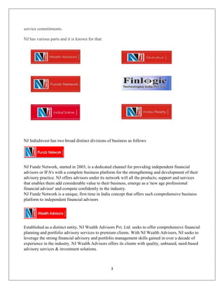 3
service commitments.
NJ has various parts and it is known for that:
NJ IndiaInvest has two broad distinct divisions of business as follows
NJ Fundz Network, started in 2003, is a dedicated channel for providing independent financial
advisors or IFA's with a complete business platform for the strengthening and development of their
advisory practice. NJ offers advisors under its network will all the products; support and services
that enables them add considerable value to their business, emerge as a 'new age professional
financial advisor' and compete confidently in the industry.
NJ Fundz Network is a unique, first time in India concept that offers such comprehensive business
platform to independent financial advisors
Established as a distinct entity, NJ Wealth Advisors Pvt. Ltd. seeks to offer comprehensive financial
planning and portfolio advisory services to premium clients. With NJ Wealth Advisors, NJ seeks to
leverage the strong financial advisory and portfolio management skills gained in over a decade of
experience in the industry. NJ Wealth Advisors offers its clients with quality, unbiased, need-based
advisory services & investment solutions.
 
