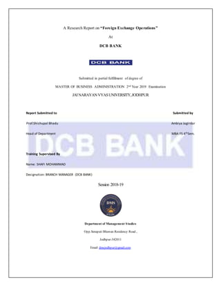 A Research Report on “Foreign Exchange Operations”
At
DCB BANK
Submitted in partial fulfillment of degree of
MASTER OF BUSINESS ADMINISTRATION 2nd Year 2019 Examination
JAINARAYANVYASUNIVERSITY,JODHPUR
Report Submitted to Submitted by
Prof.Shishupal Bhadu Ambiya Jagirdar
Head of Department MBA FS 4thSem.
Training Supervised By
Name: SHAFI MOHAMMAD
Designation: BRANCH MANAGER (DCB BANK)
Session 2018-19
Department of Management Studies
Opp.Senapati Bhawan Residency Road ,
Jodhpur-342011
Email dmsjodhpur@gmail.com
 