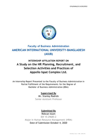 Internship Cover; © OPA, AIUB-2012
Faculty of Business Administration
AMERICAN INTERNATIONAL UNIVERSITY–BANGLADESH
(AIUB)
INTERNSHIP AFFILIATION REPORT ON
A Study on the HR Planning, Recruitment, and
Selection Activities and Practices of
Appollo Ispat Complex Ltd.
An Internship Report Presented to the Faculty of Business Administration in
Partial Fulfillment of the Requirements for the Degree of
Bachelor of Business Administration (BBA)
Supervised By
Mr. Stanley Rodrick
Senior Assistant Professor
Submitted By
Ridwan Islam
ID# 15-29685-2
Major in Human Resource Management (HRM)
Date of Submission October 4, 2020
OPA/MANL/0114/00/0002
 