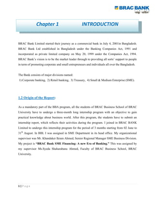 Chapter 1                            INTRODUCTION


BRAC Bank Limited started their journey as a commercial bank in July 4, 2001in Bangladesh.
BRAC Bank Ltd established in Bangladesh under the Banking Companies Act, 1991 and
incorporated as private limited company on May 20, 1999 under the Companies Act, 1994.
BRAC Bank‟s vision is to be the market leader through to providing all sorts‟ support to people
in term of promoting corporate and small entrepreneurs and individuals all over the Bangladesh.


The Bank consists of major divisions named:
1) Corporate banking, 2) Retail banking, 3) Treasury, 4) Small & Medium Enterprise (SME).




1.2 Origin of the Report:

As a mandatory part of the BBA program, all the students of BRAC Business School of BRAC
University have to undergo a three-month long internship program with an objective to gain
practical knowledge about business world. After this program, the students have to submit an
internship report, which reflects their activities during the program. I joined in BRAC BANK
Limited to undergo this internship program for the period of 3 months starting from 02 June to
31th August. In BBL I was assigned in SME Department in its head office. My organizational
supervisor was Mr. Khandaker Ikram Ahmed, Senior Regional Manager SME Business Division.
My project is “BRAC Bank SME Financing: A new Era of Banking.” This was assigned by
my supervisor Ms.Syeda Shaharabanu Ahmed, Faculty of BRAC Business School, BRAC
University.




1|Page
 