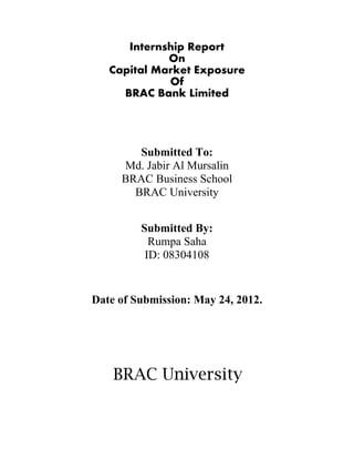 Internship Report
             On
   Capital Market Exposure
             Of
     BRAC Bank Limited




          Submitted To:
       Md. Jabir Al Mursalin
       BRAC Business School
         BRAC University


          Submitted By:
            Rumpa Saha
           ID: 08304108


Date of Submission: May 24, 2012.




    BRAC University
 