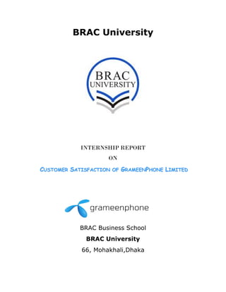 BRAC University
 
 
 
 
INTERNSHIP REPORT
ON
CCUUSSTTOOMMEERR SSAATTIISSFFAACCTTIIOONN OOFF GGRRAAMMEEEENNPPHHOONNEE LLIIMMIITTEEDD
 
BRAC Business School
BRAC University
66, Mohakhali,Dhaka
 
 