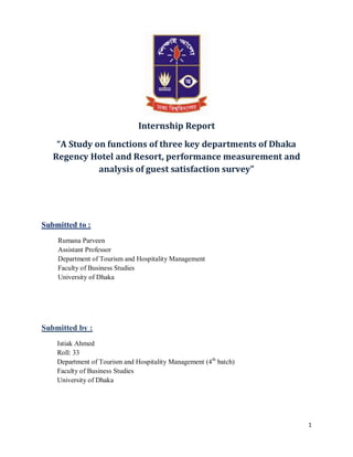 1
Internship Report
“A Study on functions of three key departments of Dhaka
Regency Hotel and Resort, performance measurement and
analysis of guest satisfaction survey”
Submitted to :
Rumana Parveen
Assistant Professor
Department of Tourism and Hospitality Management
Faculty of Business Studies
University of Dhaka
Submitted by :
Istiak Ahmed
Roll: 33
Department of Tourism and Hospitality Management (4th
batch)
Faculty of Business Studies
University of Dhaka
 
