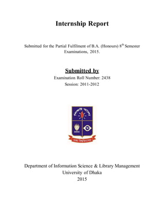 Internship Report
Submitted for the Partial Fulfilment of B.A. (Honours) 8th
Semester
Examinations, 2015.
Submitted by
Examination Roll Number: 2438
Session: 2011-2012
Department of Information Science & Library Management
University of Dhaka
2015
 