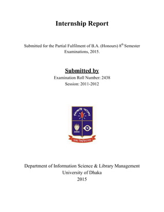 Internship Report
Submitted for the Partial Fulfilment of B.A. (Honours) 8th
Semester
Examinations, 2015.
Submitted by
Examination Roll Number: 2438
Session: 2011-2012
Department of Information Science & Library Management
University of Dhaka
2015
 