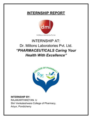 INTERNSHIP REPORT
INTERNSHIP AT:
Dr. Miltons Laboratories Pvt. Ltd.
“PHARMACEUTICALS Caring Your
Health With Excellence”
INTERNSHIP BY:
RAJAKARTHIKEYAN. U
Shri Venkateshwara College of Pharmacy,
Ariyur, Pondicherry
 