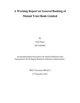 A Working Report on General Banking of
Mutual Trust Bank Limited
By
Saifa Haque
ID# 07304088
An Internship Report Presented as the Partial Fulfillment of the
Requirements for the Degree Bachelors of Business Administration.
BRAC University (BRACU)
12th
December, 2011.
 