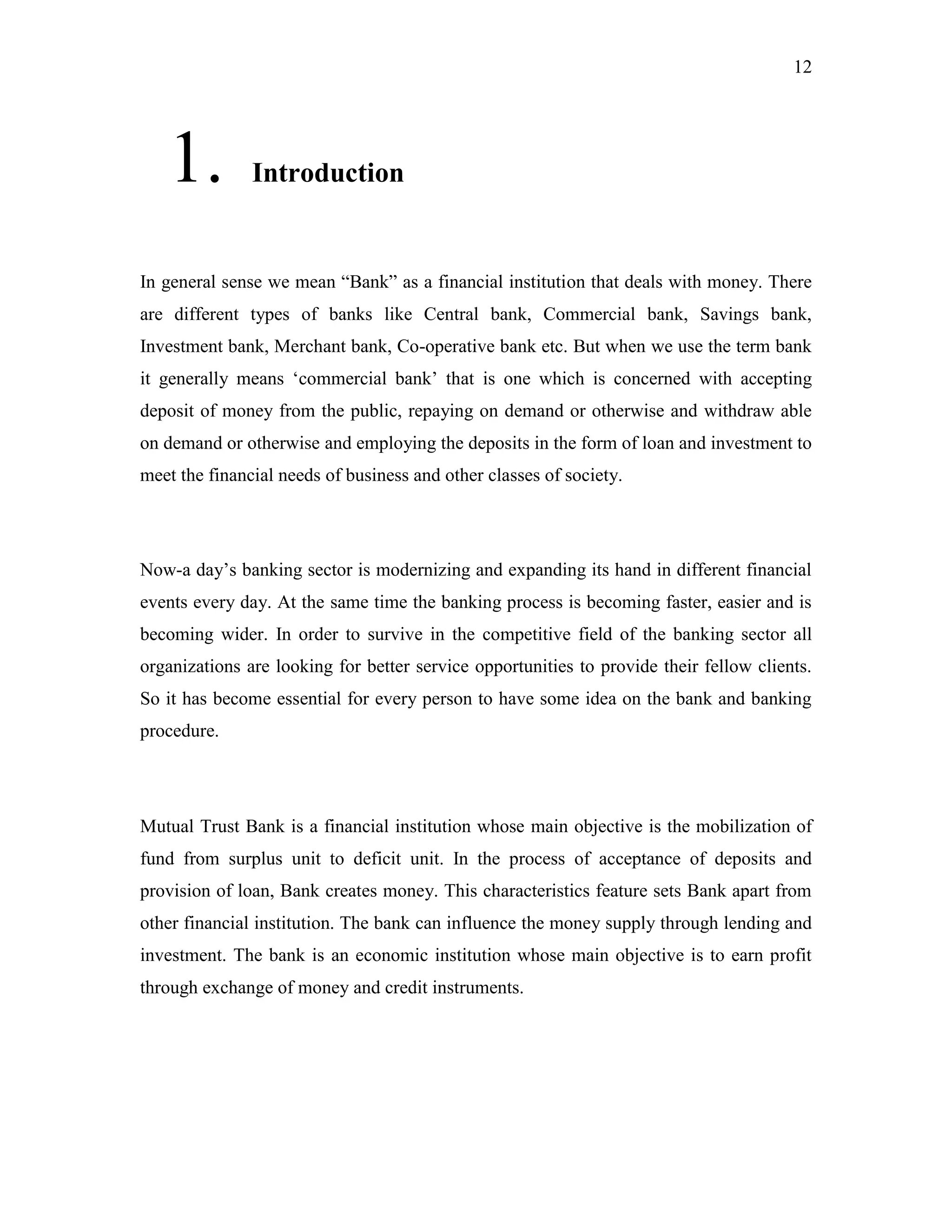 12
1. Introduction
In general sense we mean “Bank” as a financial institution that deals with money. There
are different types of banks like Central bank, Commercial bank, Savings bank,
Investment bank, Merchant bank, Co-operative bank etc. But when we use the term bank
it generally means „commercial bank‟ that is one which is concerned with accepting
deposit of money from the public, repaying on demand or otherwise and withdraw able
on demand or otherwise and employing the deposits in the form of loan and investment to
meet the financial needs of business and other classes of society.
Now-a day‟s banking sector is modernizing and expanding its hand in different financial
events every day. At the same time the banking process is becoming faster, easier and is
becoming wider. In order to survive in the competitive field of the banking sector all
organizations are looking for better service opportunities to provide their fellow clients.
So it has become essential for every person to have some idea on the bank and banking
procedure.
Mutual Trust Bank is a financial institution whose main objective is the mobilization of
fund from surplus unit to deficit unit. In the process of acceptance of deposits and
provision of loan, Bank creates money. This characteristics feature sets Bank apart from
other financial institution. The bank can influence the money supply through lending and
investment. The bank is an economic institution whose main objective is to earn profit
through exchange of money and credit instruments.
 