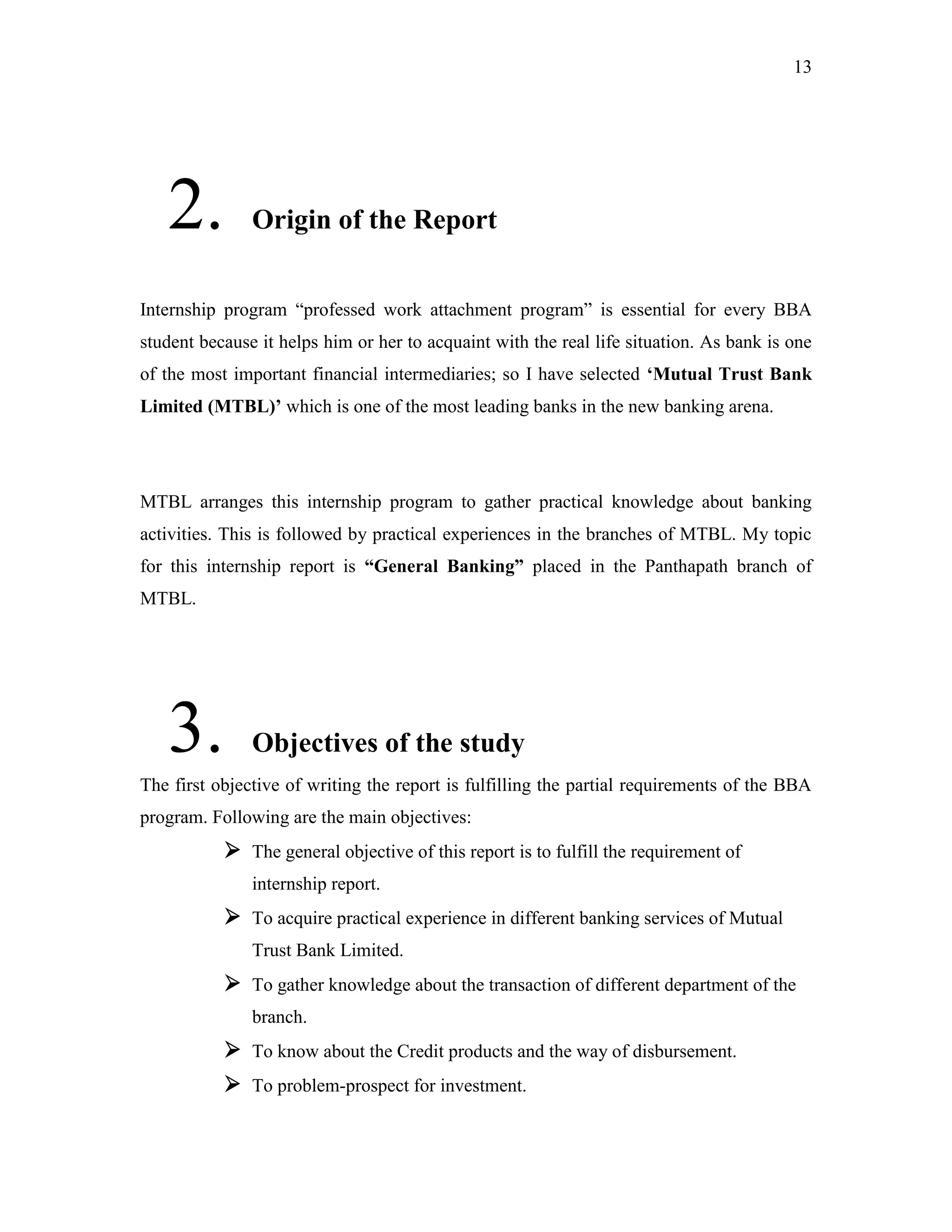 13
2. Origin of the Report
Internship program “professed work attachment program” is essential for every BBA
student because it helps him or her to acquaint with the real life situation. As bank is one
of the most important financial intermediaries; so I have selected „Mutual Trust Bank
Limited (MTBL)‟ which is one of the most leading banks in the new banking arena.
MTBL arranges this internship program to gather practical knowledge about banking
activities. This is followed by practical experiences in the branches of MTBL. My topic
for this internship report is “General Banking” placed in the Panthapath branch of
MTBL.
3. Objectives of the study
The first objective of writing the report is fulfilling the partial requirements of the BBA
program. Following are the main objectives:
 The general objective of this report is to fulfill the requirement of
internship report.
 To acquire practical experience in different banking services of Mutual
Trust Bank Limited.
 To gather knowledge about the transaction of different department of the
branch.
 To know about the Credit products and the way of disbursement.
 To problem-prospect for investment.
 
