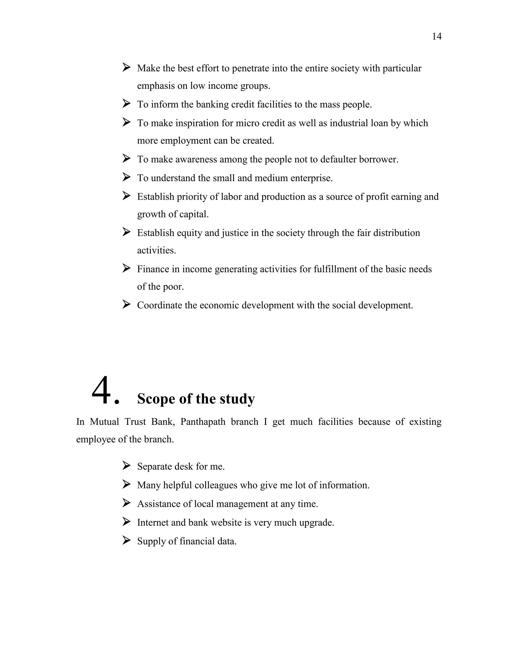 14
 Make the best effort to penetrate into the entire society with particular
emphasis on low income groups.
 To inform the banking credit facilities to the mass people.
 To make inspiration for micro credit as well as industrial loan by which
more employment can be created.
 To make awareness among the people not to defaulter borrower.
 To understand the small and medium enterprise.
 Establish priority of labor and production as a source of profit earning and
growth of capital.
 Establish equity and justice in the society through the fair distribution
activities.
 Finance in income generating activities for fulfillment of the basic needs
of the poor.
 Coordinate the economic development with the social development.
4. Scope of the study
In Mutual Trust Bank, Panthapath branch I get much facilities because of existing
employee of the branch.
 Separate desk for me.
 Many helpful colleagues who give me lot of information.
 Assistance of local management at any time.
 Internet and bank website is very much upgrade.
 Supply of financial data.
 
