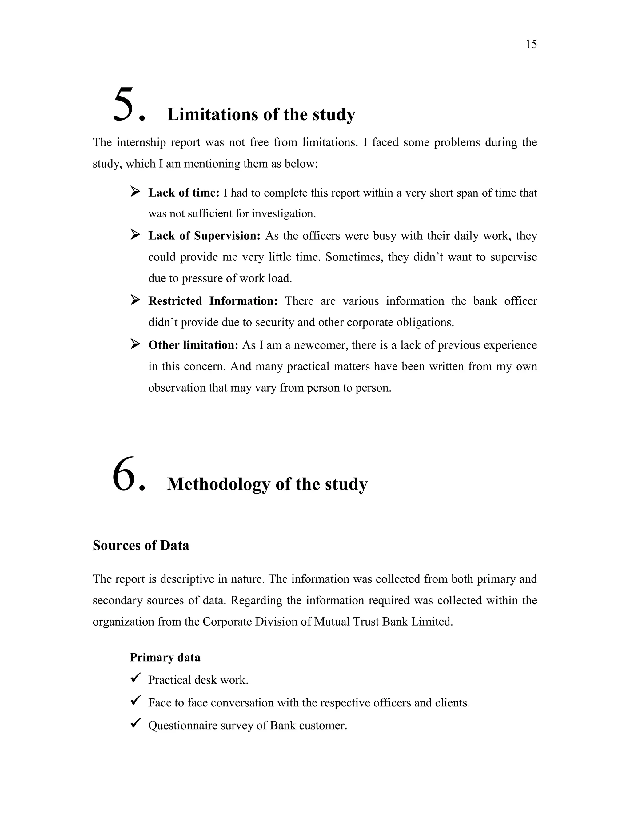 15
5. Limitations of the study
The internship report was not free from limitations. I faced some problems during the
study, which I am mentioning them as below:
 Lack of time: I had to complete this report within a very short span of time that
was not sufficient for investigation.
 Lack of Supervision: As the officers were busy with their daily work, they
could provide me very little time. Sometimes, they didn‟t want to supervise
due to pressure of work load.
 Restricted Information: There are various information the bank officer
didn‟t provide due to security and other corporate obligations.
 Other limitation: As I am a newcomer, there is a lack of previous experience
in this concern. And many practical matters have been written from my own
observation that may vary from person to person.
6. Methodology of the study
Sources of Data
The report is descriptive in nature. The information was collected from both primary and
secondary sources of data. Regarding the information required was collected within the
organization from the Corporate Division of Mutual Trust Bank Limited.
Primary data
 Practical desk work.
 Face to face conversation with the respective officers and clients.
 Questionnaire survey of Bank customer.
 