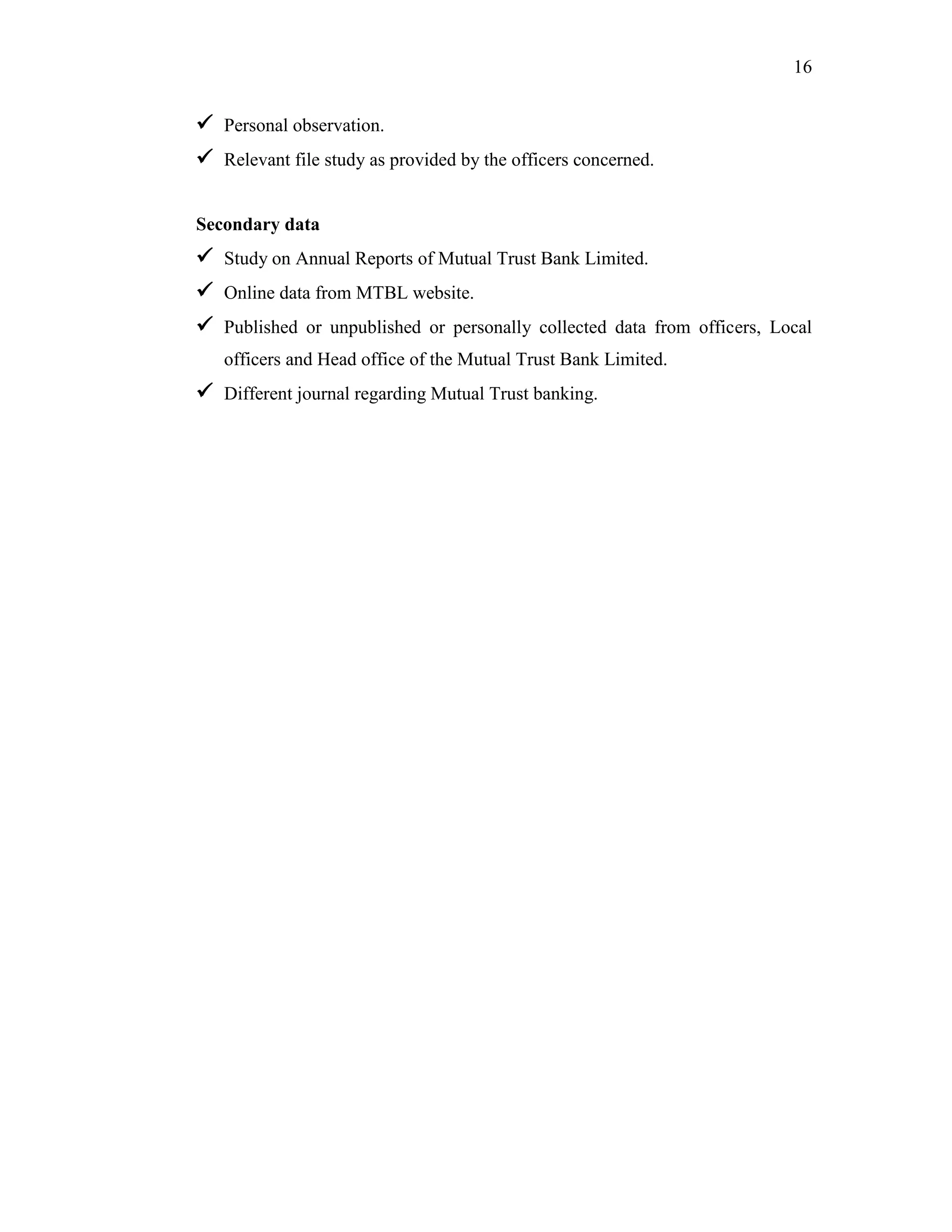 16
 Personal observation.
 Relevant file study as provided by the officers concerned.
Secondary data
 Study on Annual Reports of Mutual Trust Bank Limited.
 Online data from MTBL website.
 Published or unpublished or personally collected data from officers, Local
officers and Head office of the Mutual Trust Bank Limited.
 Different journal regarding Mutual Trust banking.
 