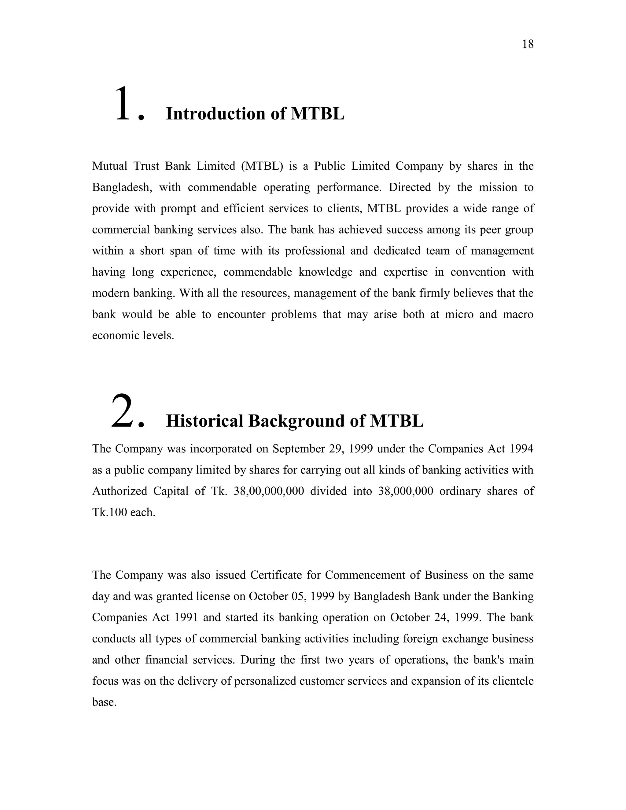 18
1. Introduction of MTBL
Mutual Trust Bank Limited (MTBL) is a Public Limited Company by shares in the
Bangladesh, with commendable operating performance. Directed by the mission to
provide with prompt and efficient services to clients, MTBL provides a wide range of
commercial banking services also. The bank has achieved success among its peer group
within a short span of time with its professional and dedicated team of management
having long experience, commendable knowledge and expertise in convention with
modern banking. With all the resources, management of the bank firmly believes that the
bank would be able to encounter problems that may arise both at micro and macro
economic levels.
2. Historical Background of MTBL
The Company was incorporated on September 29, 1999 under the Companies Act 1994
as a public company limited by shares for carrying out all kinds of banking activities with
Authorized Capital of Tk. 38,00,000,000 divided into 38,000,000 ordinary shares of
Tk.100 each.
The Company was also issued Certificate for Commencement of Business on the same
day and was granted license on October 05, 1999 by Bangladesh Bank under the Banking
Companies Act 1991 and started its banking operation on October 24, 1999. The bank
conducts all types of commercial banking activities including foreign exchange business
and other financial services. During the first two years of operations, the bank's main
focus was on the delivery of personalized customer services and expansion of its clientele
base.
 