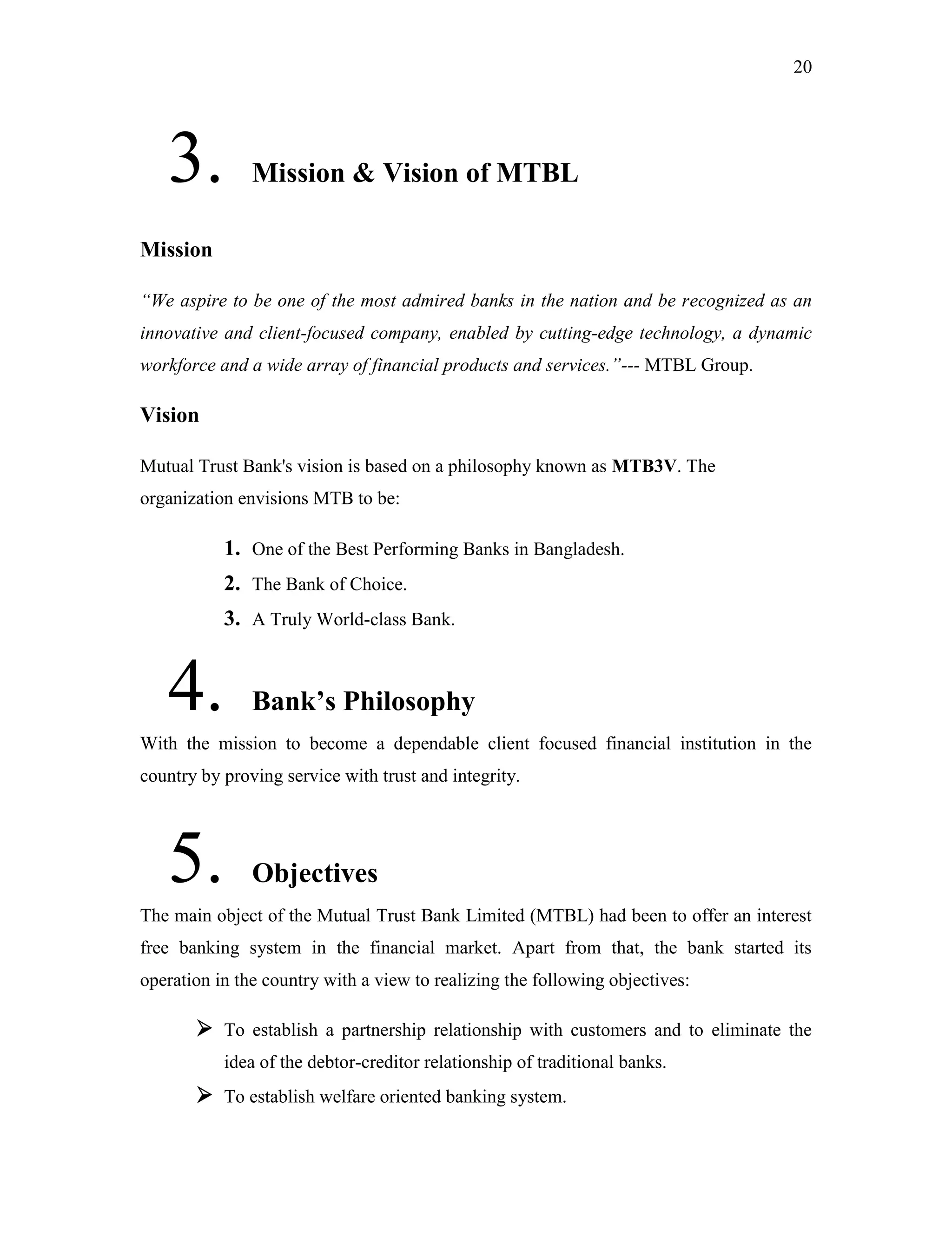 20
3. Mission & Vision of MTBL
Mission
“We aspire to be one of the most admired banks in the nation and be recognized as an
innovative and client-focused company, enabled by cutting-edge technology, a dynamic
workforce and a wide array of financial products and services.”--- MTBL Group.
Vision
Mutual Trust Bank's vision is based on a philosophy known as MTB3V. The
organization envisions MTB to be:
1. One of the Best Performing Banks in Bangladesh.
2. The Bank of Choice.
3. A Truly World-class Bank.
4. Bank‟s Philosophy
With the mission to become a dependable client focused financial institution in the
country by proving service with trust and integrity.
5. Objectives
The main object of the Mutual Trust Bank Limited (MTBL) had been to offer an interest
free banking system in the financial market. Apart from that, the bank started its
operation in the country with a view to realizing the following objectives:
 To establish a partnership relationship with customers and to eliminate the
idea of the debtor-creditor relationship of traditional banks.
 To establish welfare oriented banking system.
 