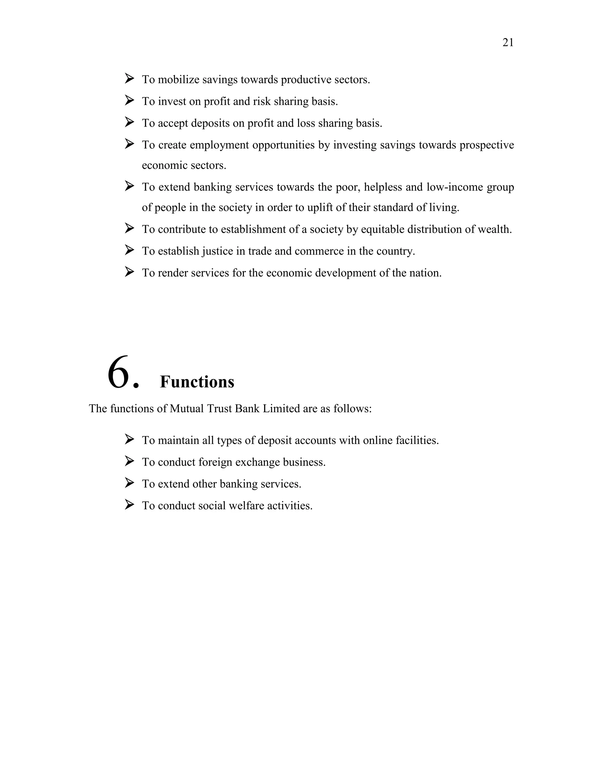 21
 To mobilize savings towards productive sectors.
 To invest on profit and risk sharing basis.
 To accept deposits on profit and loss sharing basis.
 To create employment opportunities by investing savings towards prospective
economic sectors.
 To extend banking services towards the poor, helpless and low-income group
of people in the society in order to uplift of their standard of living.
 To contribute to establishment of a society by equitable distribution of wealth.
 To establish justice in trade and commerce in the country.
 To render services for the economic development of the nation.
6. Functions
The functions of Mutual Trust Bank Limited are as follows:
 To maintain all types of deposit accounts with online facilities.
 To conduct foreign exchange business.
 To extend other banking services.
 To conduct social welfare activities.
 