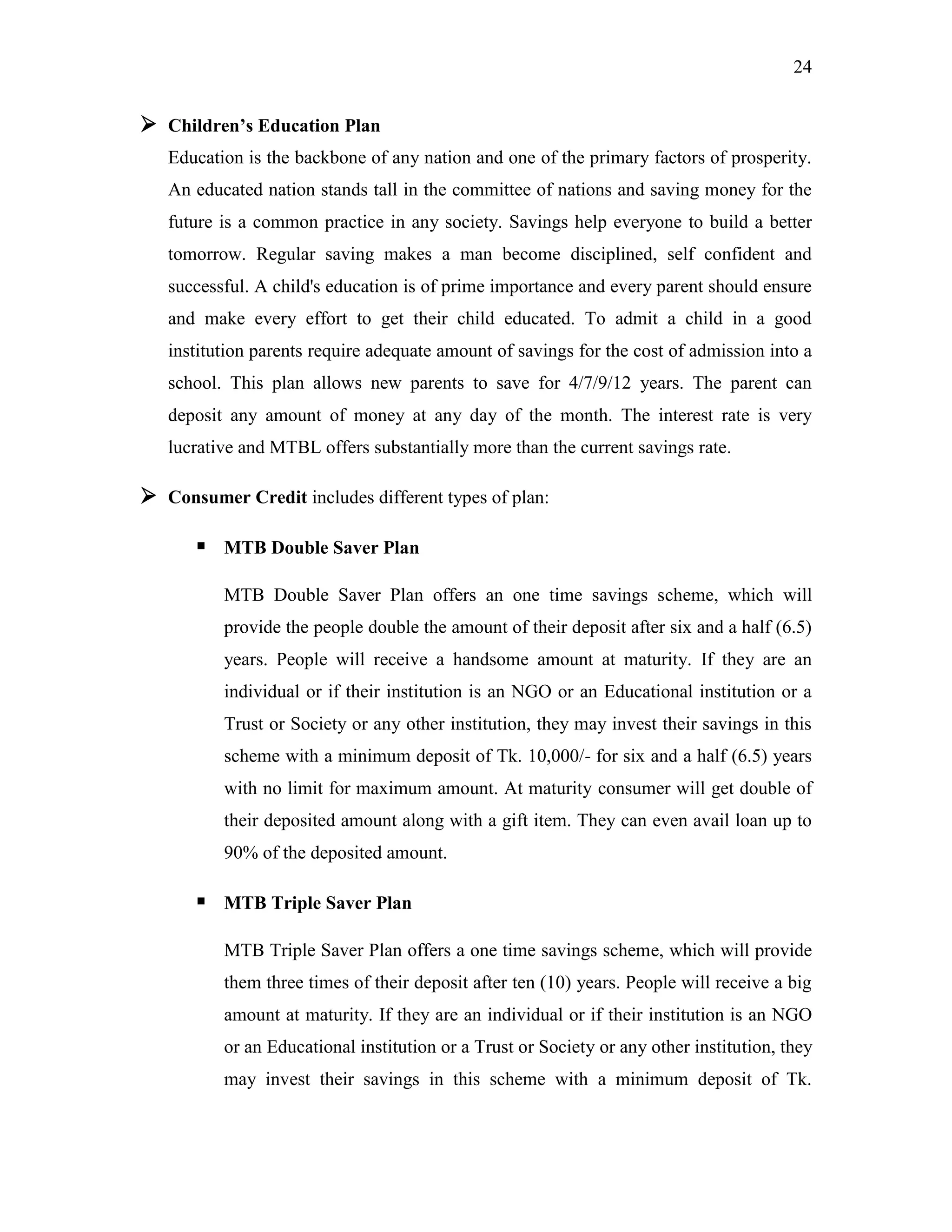 24
 Children‟s Education Plan
Education is the backbone of any nation and one of the primary factors of prosperity.
An educated nation stands tall in the committee of nations and saving money for the
future is a common practice in any society. Savings help everyone to build a better
tomorrow. Regular saving makes a man become disciplined, self confident and
successful. A child's education is of prime importance and every parent should ensure
and make every effort to get their child educated. To admit a child in a good
institution parents require adequate amount of savings for the cost of admission into a
school. This plan allows new parents to save for 4/7/9/12 years. The parent can
deposit any amount of money at any day of the month. The interest rate is very
lucrative and MTBL offers substantially more than the current savings rate.
 Consumer Credit includes different types of plan:
 MTB Double Saver Plan
MTB Double Saver Plan offers an one time savings scheme, which will
provide the people double the amount of their deposit after six and a half (6.5)
years. People will receive a handsome amount at maturity. If they are an
individual or if their institution is an NGO or an Educational institution or a
Trust or Society or any other institution, they may invest their savings in this
scheme with a minimum deposit of Tk. 10,000/- for six and a half (6.5) years
with no limit for maximum amount. At maturity consumer will get double of
their deposited amount along with a gift item. They can even avail loan up to
90% of the deposited amount.
 MTB Triple Saver Plan
MTB Triple Saver Plan offers a one time savings scheme, which will provide
them three times of their deposit after ten (10) years. People will receive a big
amount at maturity. If they are an individual or if their institution is an NGO
or an Educational institution or a Trust or Society or any other institution, they
may invest their savings in this scheme with a minimum deposit of Tk.
 