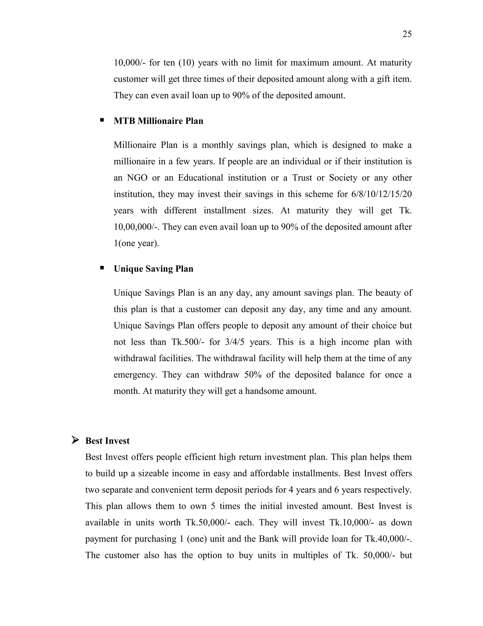 25
10,000/- for ten (10) years with no limit for maximum amount. At maturity
customer will get three times of their deposited amount along with a gift item.
They can even avail loan up to 90% of the deposited amount.
 MTB Millionaire Plan
Millionaire Plan is a monthly savings plan, which is designed to make a
millionaire in a few years. If people are an individual or if their institution is
an NGO or an Educational institution or a Trust or Society or any other
institution, they may invest their savings in this scheme for 6/8/10/12/15/20
years with different installment sizes. At maturity they will get Tk.
10,00,000/-. They can even avail loan up to 90% of the deposited amount after
1(one year).
 Unique Saving Plan
Unique Savings Plan is an any day, any amount savings plan. The beauty of
this plan is that a customer can deposit any day, any time and any amount.
Unique Savings Plan offers people to deposit any amount of their choice but
not less than Tk.500/- for 3/4/5 years. This is a high income plan with
withdrawal facilities. The withdrawal facility will help them at the time of any
emergency. They can withdraw 50% of the deposited balance for once a
month. At maturity they will get a handsome amount.
 Best Invest
Best Invest offers people efficient high return investment plan. This plan helps them
to build up a sizeable income in easy and affordable installments. Best Invest offers
two separate and convenient term deposit periods for 4 years and 6 years respectively.
This plan allows them to own 5 times the initial invested amount. Best Invest is
available in units worth Tk.50,000/- each. They will invest Tk.10,000/- as down
payment for purchasing 1 (one) unit and the Bank will provide loan for Tk.40,000/-.
The customer also has the option to buy units in multiples of Tk. 50,000/- but
 