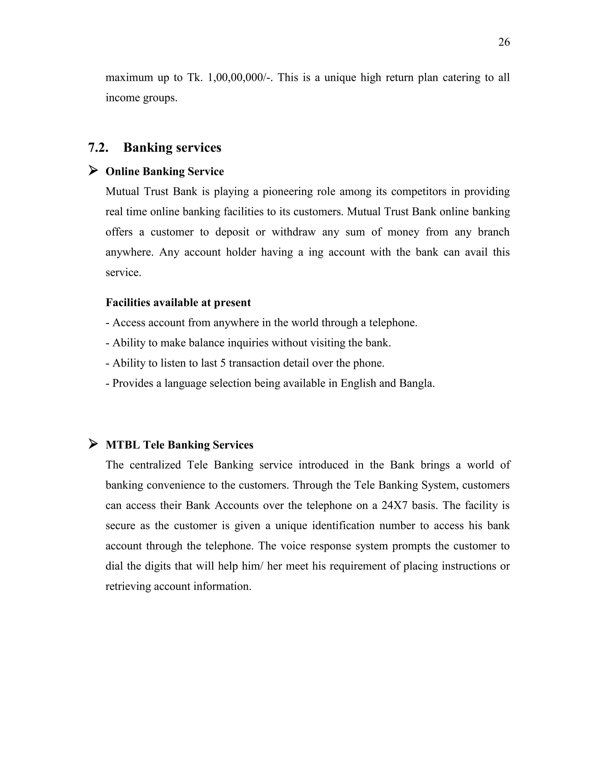 26
maximum up to Tk. 1,00,00,000/-. This is a unique high return plan catering to all
income groups.
7.2. Banking services
 Online Banking Service
Mutual Trust Bank is playing a pioneering role among its competitors in providing
real time online banking facilities to its customers. Mutual Trust Bank online banking
offers a customer to deposit or withdraw any sum of money from any branch
anywhere. Any account holder having a ing account with the bank can avail this
service.
Facilities available at present
- Access account from anywhere in the world through a telephone.
- Ability to make balance inquiries without visiting the bank.
- Ability to listen to last 5 transaction detail over the phone.
- Provides a language selection being available in English and Bangla.
 MTBL Tele Banking Services
The centralized Tele Banking service introduced in the Bank brings a world of
banking convenience to the customers. Through the Tele Banking System, customers
can access their Bank Accounts over the telephone on a 24X7 basis. The facility is
secure as the customer is given a unique identification number to access his bank
account through the telephone. The voice response system prompts the customer to
dial the digits that will help him/ her meet his requirement of placing instructions or
retrieving account information.
 