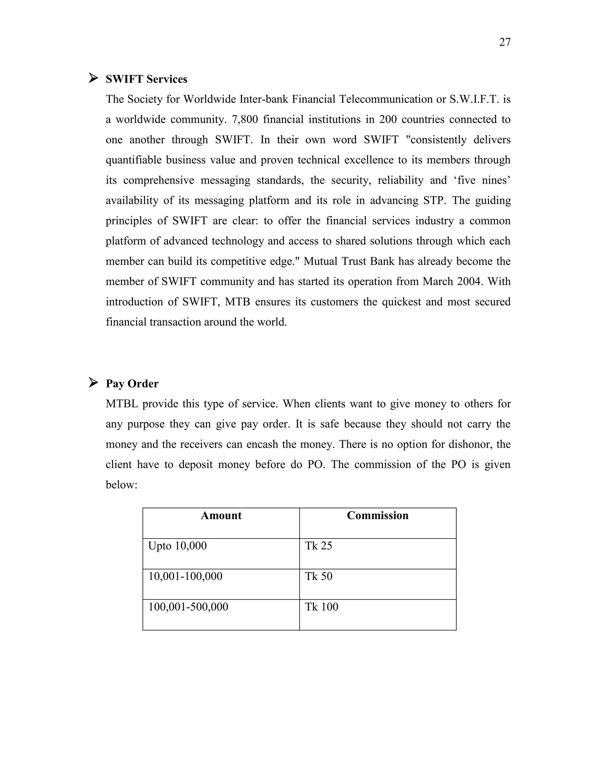 27
 SWIFT Services
The Society for Worldwide Inter-bank Financial Telecommunication or S.W.I.F.T. is
a worldwide community. 7,800 financial institutions in 200 countries connected to
one another through SWIFT. In their own word SWIFT "consistently delivers
quantifiable business value and proven technical excellence to its members through
its comprehensive messaging standards, the security, reliability and „five nines‟
availability of its messaging platform and its role in advancing STP. The guiding
principles of SWIFT are clear: to offer the financial services industry a common
platform of advanced technology and access to shared solutions through which each
member can build its competitive edge." Mutual Trust Bank has already become the
member of SWIFT community and has started its operation from March 2004. With
introduction of SWIFT, MTB ensures its customers the quickest and most secured
financial transaction around the world.
 Pay Order
MTBL provide this type of service. When clients want to give money to others for
any purpose they can give pay order. It is safe because they should not carry the
money and the receivers can encash the money. There is no option for dishonor, the
client have to deposit money before do PO. The commission of the PO is given
below:
Amount Commission
Upto 10,000 Tk 25
10,001-100,000 Tk 50
100,001-500,000 Tk 100
 