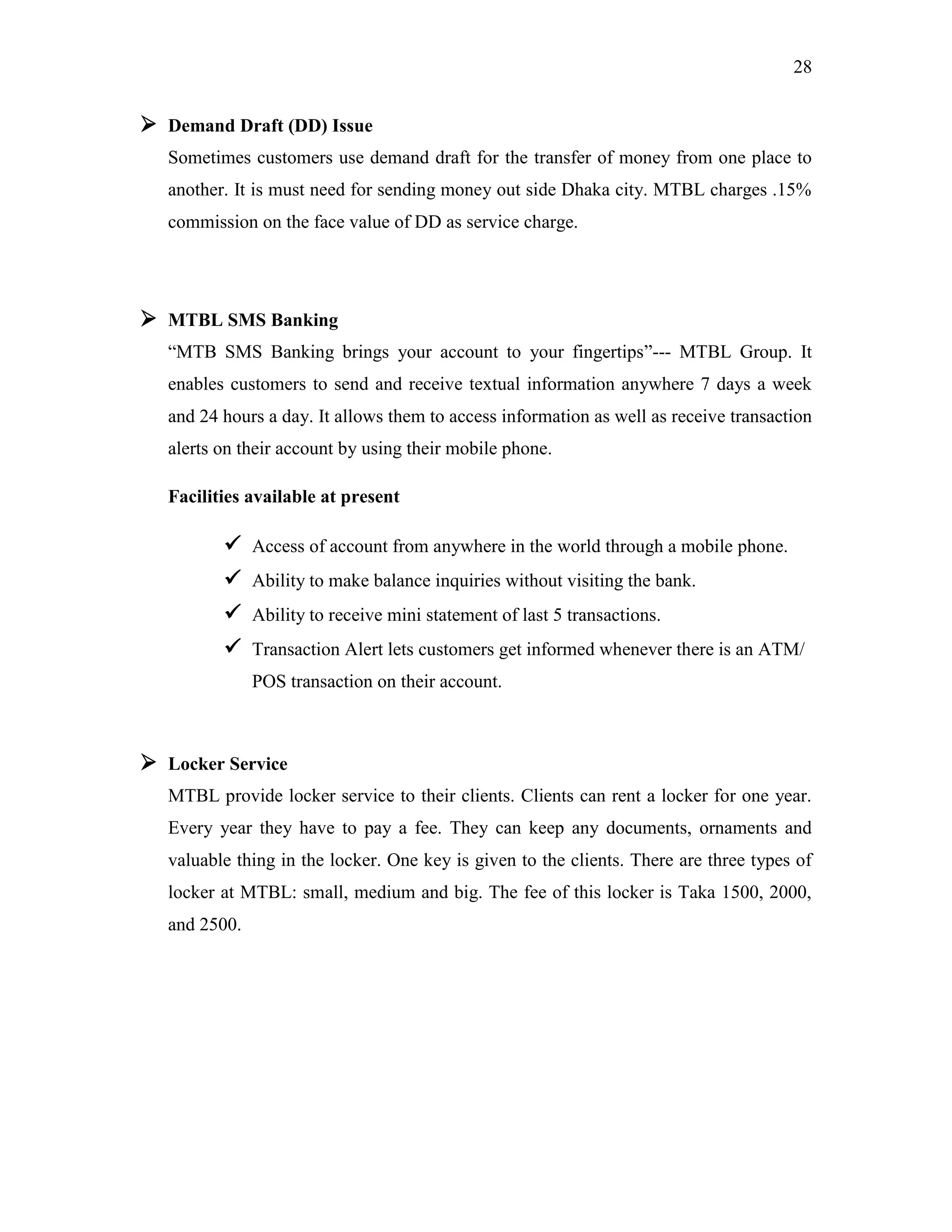 28
 Demand Draft (DD) Issue
Sometimes customers use demand draft for the transfer of money from one place to
another. It is must need for sending money out side Dhaka city. MTBL charges .15%
commission on the face value of DD as service charge.
 MTBL SMS Banking
“MTB SMS Banking brings your account to your fingertips”--- MTBL Group. It
enables customers to send and receive textual information anywhere 7 days a week
and 24 hours a day. It allows them to access information as well as receive transaction
alerts on their account by using their mobile phone.
Facilities available at present
 Access of account from anywhere in the world through a mobile phone.
 Ability to make balance inquiries without visiting the bank.
 Ability to receive mini statement of last 5 transactions.
 Transaction Alert lets customers get informed whenever there is an ATM/
POS transaction on their account.
 Locker Service
MTBL provide locker service to their clients. Clients can rent a locker for one year.
Every year they have to pay a fee. They can keep any documents, ornaments and
valuable thing in the locker. One key is given to the clients. There are three types of
locker at MTBL: small, medium and big. The fee of this locker is Taka 1500, 2000,
and 2500.
 