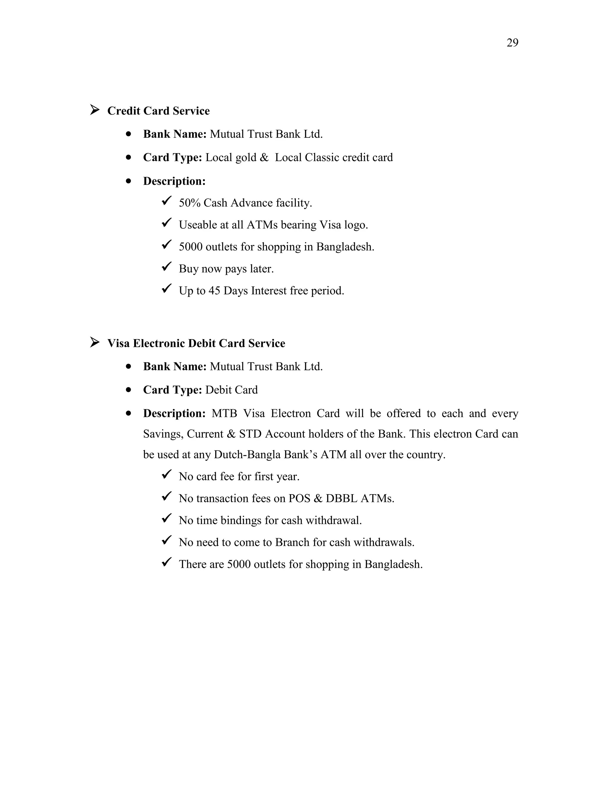 29
 Credit Card Service
 Bank Name: Mutual Trust Bank Ltd.
 Card Type: Local gold & Local Classic credit card
 Description:
 50% Cash Advance facility.
 Useable at all ATMs bearing Visa logo.
 5000 outlets for shopping in Bangladesh.
 Buy now pays later.
 Up to 45 Days Interest free period.
 Visa Electronic Debit Card Service
 Bank Name: Mutual Trust Bank Ltd.
 Card Type: Debit Card
 Description: MTB Visa Electron Card will be offered to each and every
Savings, Current & STD Account holders of the Bank. This electron Card can
be used at any Dutch-Bangla Bank‟s ATM all over the country.
 No card fee for first year.
 No transaction fees on POS & DBBL ATMs.
 No time bindings for cash withdrawal.
 No need to come to Branch for cash withdrawals.
 There are 5000 outlets for shopping in Bangladesh.
 
