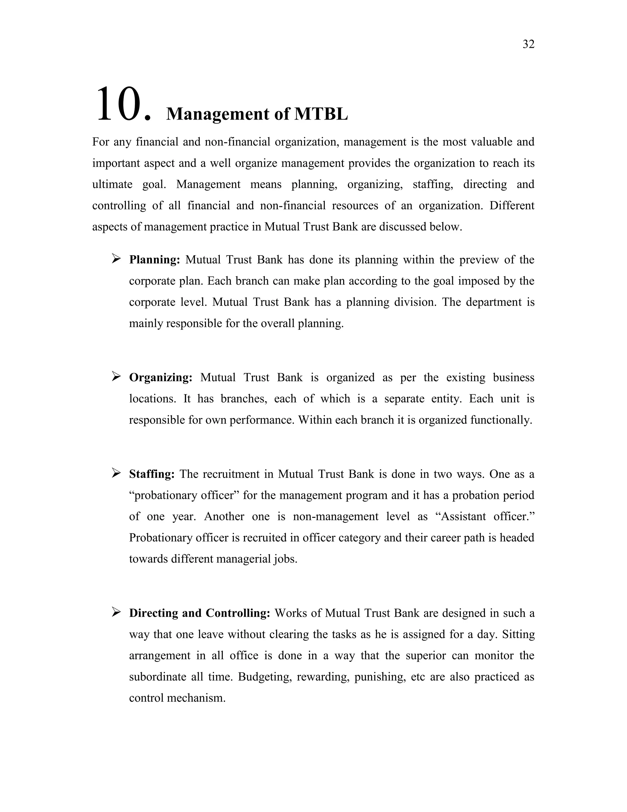 32
10. Management of MTBL
For any financial and non-financial organization, management is the most valuable and
important aspect and a well organize management provides the organization to reach its
ultimate goal. Management means planning, organizing, staffing, directing and
controlling of all financial and non-financial resources of an organization. Different
aspects of management practice in Mutual Trust Bank are discussed below.
 Planning: Mutual Trust Bank has done its planning within the preview of the
corporate plan. Each branch can make plan according to the goal imposed by the
corporate level. Mutual Trust Bank has a planning division. The department is
mainly responsible for the overall planning.
 Organizing: Mutual Trust Bank is organized as per the existing business
locations. It has branches, each of which is a separate entity. Each unit is
responsible for own performance. Within each branch it is organized functionally.
 Staffing: The recruitment in Mutual Trust Bank is done in two ways. One as a
“probationary officer” for the management program and it has a probation period
of one year. Another one is non-management level as “Assistant officer.”
Probationary officer is recruited in officer category and their career path is headed
towards different managerial jobs.
 Directing and Controlling: Works of Mutual Trust Bank are designed in such a
way that one leave without clearing the tasks as he is assigned for a day. Sitting
arrangement in all office is done in a way that the superior can monitor the
subordinate all time. Budgeting, rewarding, punishing, etc are also practiced as
control mechanism.
 