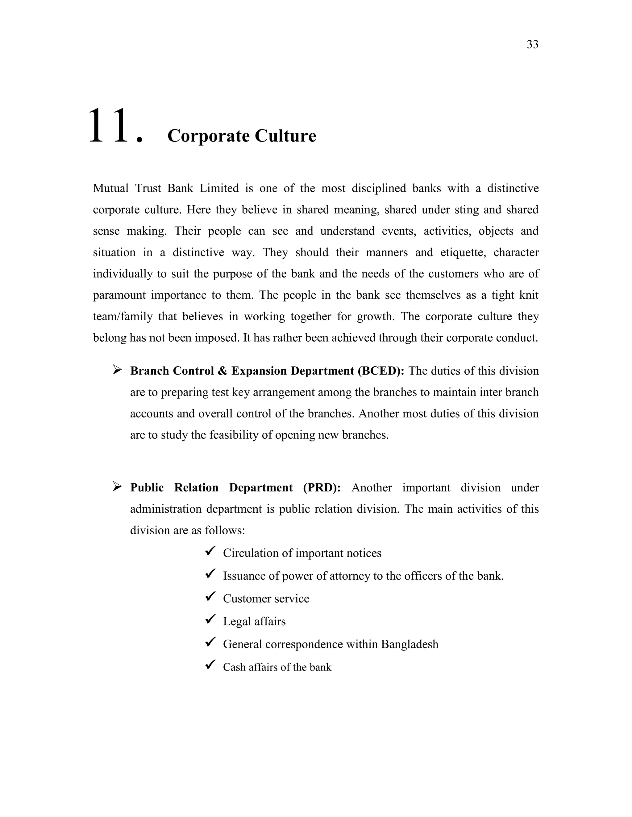 33
11. Corporate Culture
Mutual Trust Bank Limited is one of the most disciplined banks with a distinctive
corporate culture. Here they believe in shared meaning, shared under sting and shared
sense making. Their people can see and understand events, activities, objects and
situation in a distinctive way. They should their manners and etiquette, character
individually to suit the purpose of the bank and the needs of the customers who are of
paramount importance to them. The people in the bank see themselves as a tight knit
team/family that believes in working together for growth. The corporate culture they
belong has not been imposed. It has rather been achieved through their corporate conduct.
 Branch Control & Expansion Department (BCED): The duties of this division
are to preparing test key arrangement among the branches to maintain inter branch
accounts and overall control of the branches. Another most duties of this division
are to study the feasibility of opening new branches.
 Public Relation Department (PRD): Another important division under
administration department is public relation division. The main activities of this
division are as follows:
 Circulation of important notices
 Issuance of power of attorney to the officers of the bank.
 Customer service
 Legal affairs
 General correspondence within Bangladesh
 Cash affairs of the bank
 